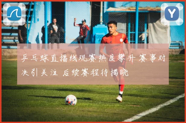 乒乓球直播线观赛热度攀升 赛事对决引关注 后续赛程待揭晓