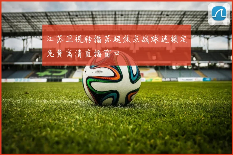 江苏卫视转播苏超焦点战球迷锁定免费高清直播窗口