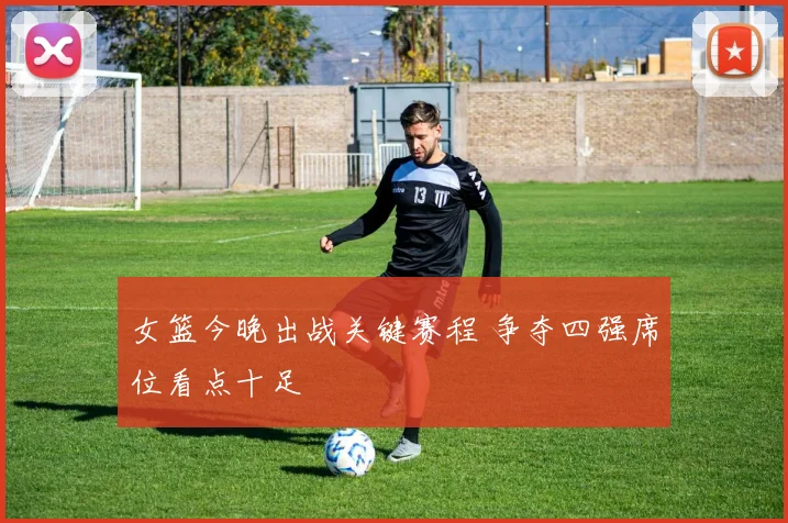 女篮今晚出战关键赛程 争夺四强席位看点十足