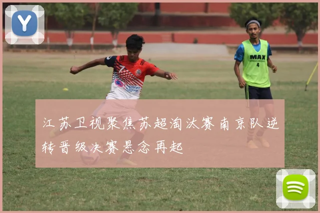 江苏卫视聚焦苏超淘汰赛南京队逆转晋级决赛悬念再起