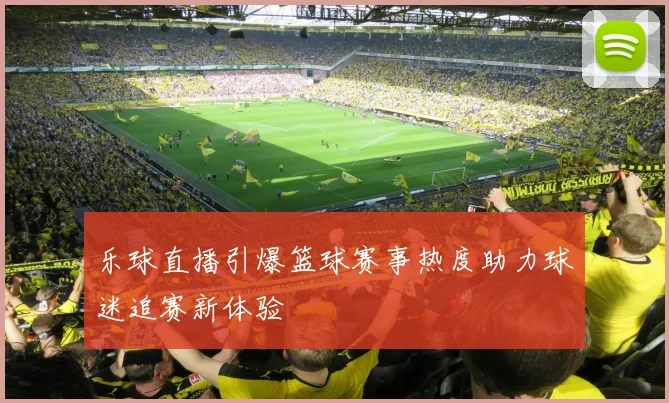 乐球直播引爆篮球赛事热度助力球迷追赛新体验