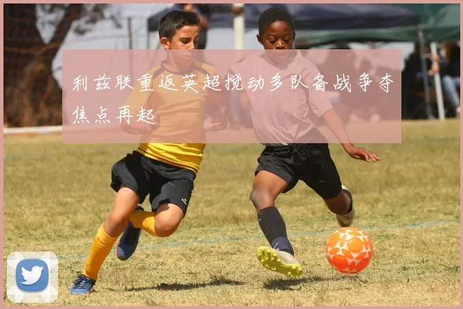 利兹联重返英超搅动多队备战争夺焦点再起