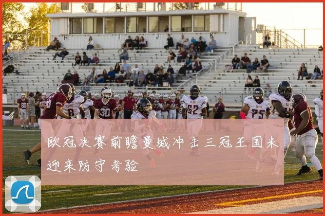 欧冠决赛前瞻曼城冲击三冠王国米迎来防守考验