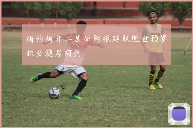 梅西梅开二度率阿根廷取胜世预赛积分稳居前列