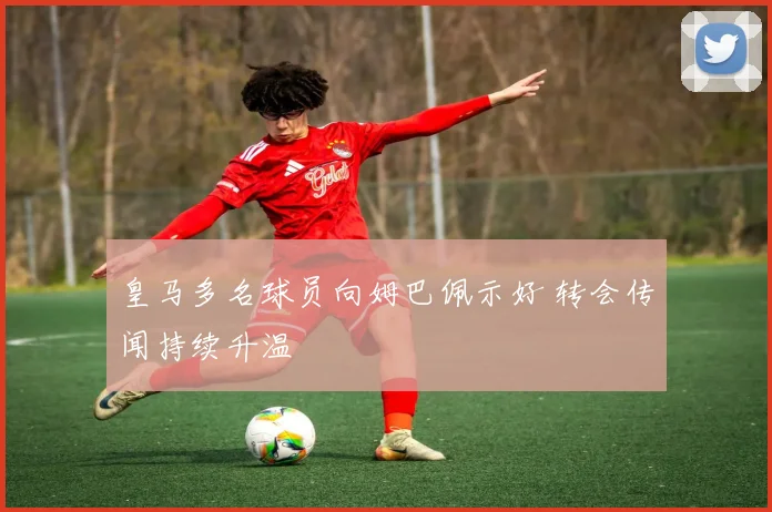 皇马多名球员向姆巴佩示好 转会传闻持续升温