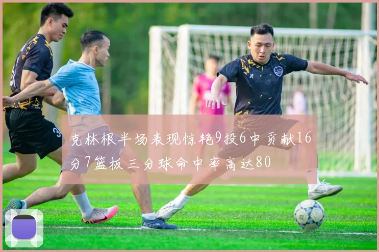 克林根半场表现惊艳9投6中贡献16分7篮板三分球命中率高达80