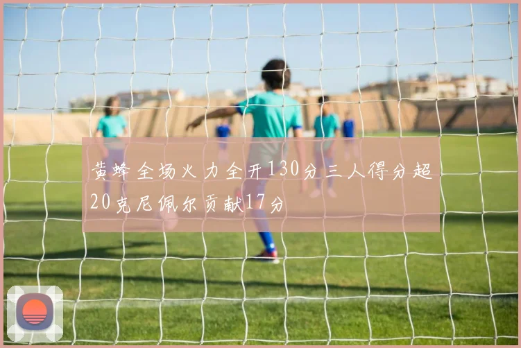 黄蜂全场火力全开130分三人得分超20克尼佩尔贡献17分