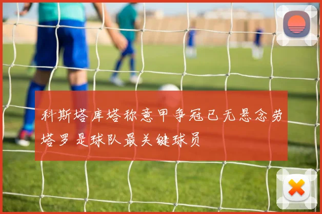 科斯塔库塔称意甲争冠已无悬念劳塔罗是球队最关键球员