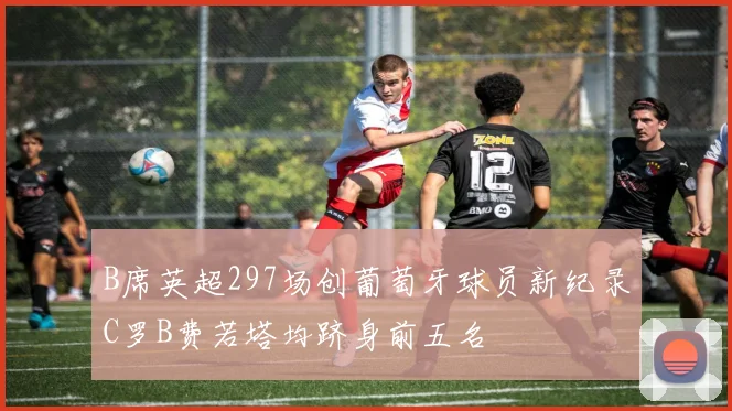 B席英超297场创葡萄牙球员新纪录C罗B费若塔均跻身前五名