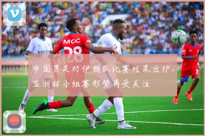 中国男足对伊朗队比赛结果出炉，亚洲杯小组赛形势再受关注