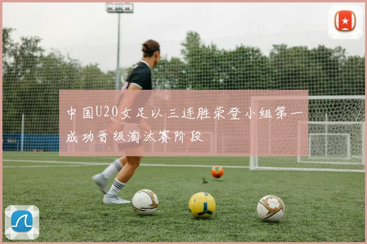 中国U20女足以三连胜荣登小组第一成功晋级淘汰赛阶段