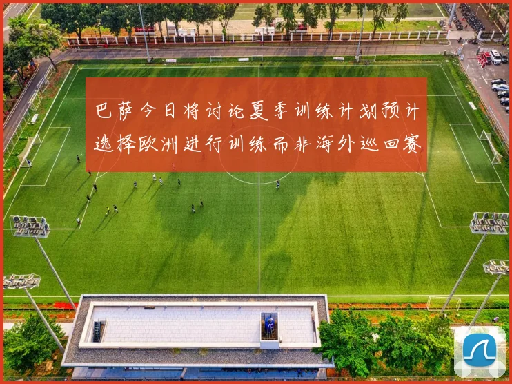 巴萨今日将讨论夏季训练计划预计选择欧洲进行训练而非海外巡回赛