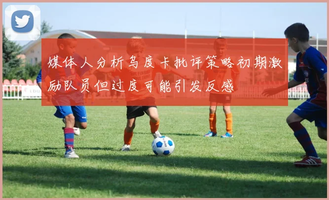媒体人分析乌度卡批评策略初期激励队员但过度可能引发反感