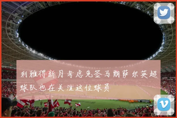 利雅得新月考虑免签马朗萨尔英超球队也在关注这位球员