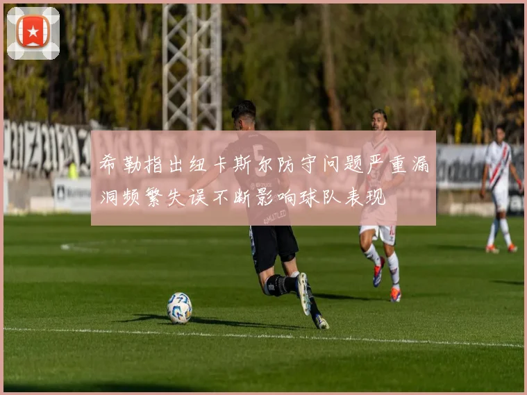 希勒指出纽卡斯尔防守问题严重漏洞频繁失误不断影响球队表现