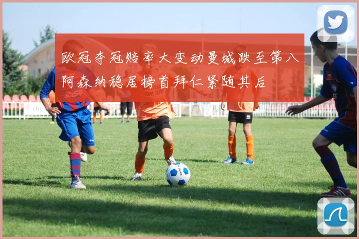 欧冠夺冠赔率大变动曼城跌至第八阿森纳稳居榜首拜仁紧随其后