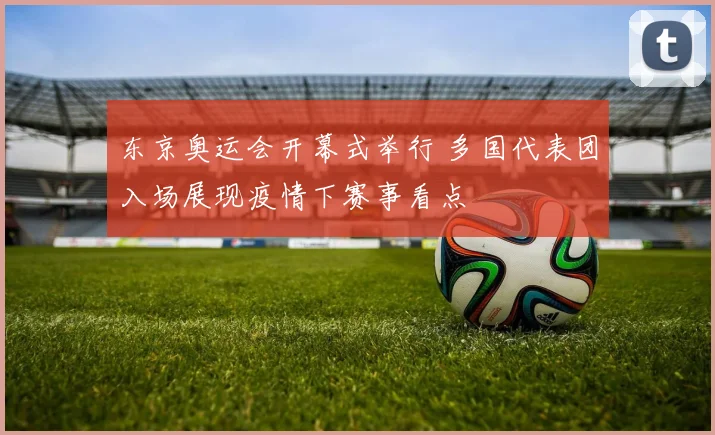 东京奥运会开幕式举行 多国代表团入场展现疫情下赛事看点