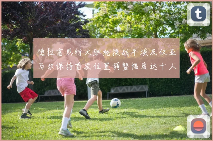 德拉富恩特大胆轮换战平埃及仅亚马尔保持首发位置调整幅度达十人之多